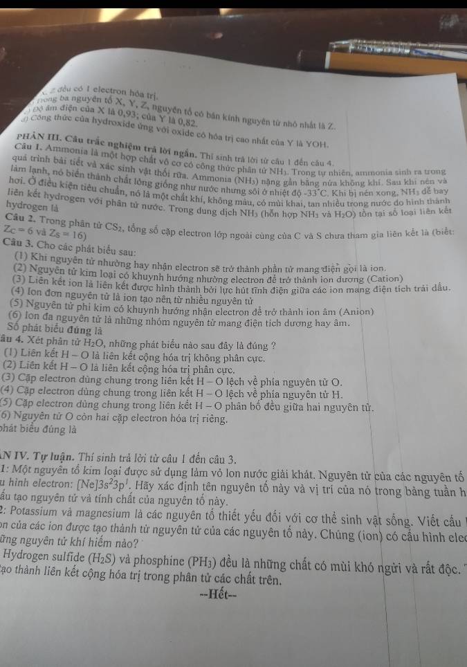đều có I electron hóa trị.
B hong ba nguyên tố X, Y, Z, nguyên tổ có bản kính nguyên từ nhỏ nhất là Z
Đ  Độ âm điện của X là 0,93; của Y là 0,82
Công thức của hydroxide ứng với oxide có hóa trị cao nhất của Y là YOH.
PHẢN III. Câu trắc nghiệm trả lời ngắn. Thỉ sinh trà lời từ cầu 1 đến câu 4.
Câu I. Ammonia là một hợp chất vô cơ có cộng thức phân tử NH). Trong tự nhiên, ammonia sinh ra trong
quả trình bài tiết và xác sinh vật thối rữa. Ammonia (NH3) nặng gần bằng nửa không khí. Sau khí nên và
làm lạnh, nó biển thành chất lỏng giống như nước nhưng sôi ở nhiệt độ -33°C Khi bị nén xong, NH₃ dễ bay
hơi. Ở điều kiện tiêu chuẩn, nó là một chất khí, không màu, có mùi khai hiều trong nước do hình thành
liên kết hydrogen với phân tử nước. Trong dung dịch NH₃ (hỗn hợp NH₃ và H_2O) tồn tại số loại liên kết
hydrogen là
Câu 2. Trong phân tử
Z_C=6 và Z_S=16) CS_2 tổng số cặp electron lớp ngoài cùng của C và S chưa tham gia liên kết là (biết:
Câu 3. Cho các phát biểu sau:
(1) Khi nguyên tử nhường hay nhận electron sẽ trở thành phần tử mang điện gọi là ion.
(2) Nguyễn tử kim loại có khuynh hướng nhường electron đề trở thành ion dương (Cation)
(3) Liên kết ion là liên kết được hình thành bởi lực hút tĩnh điện giữa các ion mang điện tích trải đầu.
(4) Ion đơn nguyên tử là ion tạo nên từ nhiều nguyên tử
(5) Nguyên tử phi kim có khuynh hướng nhận electron để trở thành ion âm (Anion)
(6) lon đa nguyên tử là những nhóm nguyên từ mang điện tích dương hay âm.
Số phát biểu đúng là
âu 4. Xét phân tử H_2O 2, những phát biểu nào sau đây là đúng ?
(1) Liên kết H - O là liên kết cộng hóa trị không phân cực.
(2) Liên kết H - O là liên kết cộng hóa trị phân cực.
(3) Cập electron dùng chung trong liên kết H-O lệch về phía nguyên tử O.
(4) Cặp electron dùng chung trong liên kết H-O ệ ch về phía nguyên tử H.
(5) Cặp electron dùng chung trong liên kết H-O phân bố đều giữa hai nguyên tử.
(6) Nguyên tử O còn hai cặp electron hóa trị riêng.
bhát biểu đúng là
AN IV. Tự luận. Thí sinh trả lời từ câu 1 đến câu 3.
1: Một nguyên tổ kim loại được sử dụng làm vỏ lon nước giải khát. Nguyên tử của các nguyên tổ
u hình electron: [Ne]3s^23p' Hãy xác định tên nguyên tố này và vị trí của nó trong bằng tuần h
tấu tạo nguyên tử và tính chất của nguyên tố này.
2: Potassium và magnesium là các nguyên tố thiết yếu đối với cơ thể sinh vật sống. Viết cầu
con của các ion được tạo thành từ nguyên tử của các nguyên tố này. Chúng (ion) có cầu hình eleo
ững nguyên tử khí hiếm nào?
Hydrogen sulfide (H_2S) và phosphine (PH₃) đều là những chất có mùi khó ngửi và rất độc.
tạao thành liên kết cộng hóa trị trong phân tử các chất trên.
--Hết--
