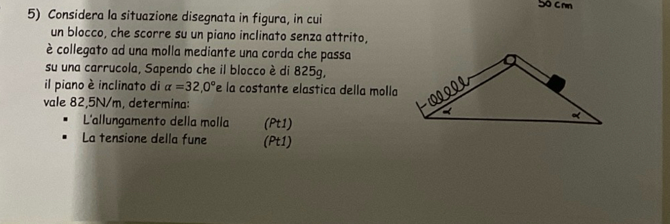 5o c mm 
5) Considera la situazione disegnata in figura, in cui 
un blocco, che scorre su un piano inclinato senza attrito, 
è collegato ad una molla mediante una corda che passa 
su una carrucola, Sapendo che il blocco è di 825g, 
il piano è inclinato di alpha =32,0° e la costante elastica della molla 
vale 82,5N/m, determina: 
L'allungamento della molla (Pt1) 
La tensione della fune (Pt1)