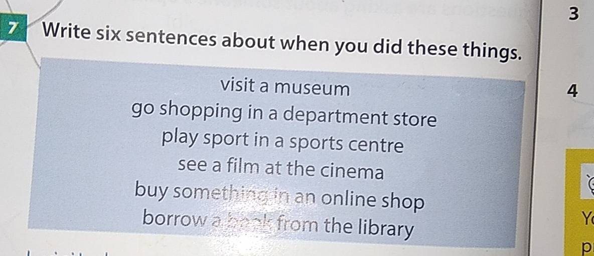 3
7 Write six sentences about when you did these things.
visit a museum
4
go shopping in a department store
play sport in a sports centre
see a film at the cinema
buy something in an online shop .
Y
borrow a book from the library 
p