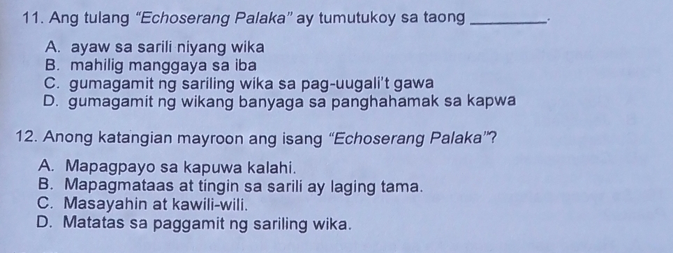 Ang tulang “Echoserang Palaka” ay tumutukoy sa taong _.
A. ayaw sa sarili niyang wika
B. mahilig manggaya sa iba
C. gumagamit ng sariling wika sa pag-uugali't gawa
D. gumagamit ng wikang banyaga sa panghahamak sa kapwa
12. Anong katangian mayroon ang isang “Echoserang Palaka”?
A. Mapagpayo sa kapuwa kalahi.
B. Mapagmataas at tingin sa sarili ay laging tama.
C. Masayahin at kawili-wili.
D. Matatas sa paggamit ng sariling wika.