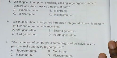 Which type of computer is typically used by large organizations to
process and store massive amounts of data?
A. Supercomputer. B. Mainframe.
C. Minicomputer. D.Microcomputer
4. Which generation of computers introduced integrated circuits, leading to
smaller and more powerful machines?
A. First generation. B. Second generation.
C. Third generation. D. Fourth generation.
5. Which category of computers is commonly used by individuals for
personal tasks and everyday computing?
A. Supercomputer B. Mainframe.
C. Minicomputer. D. Microcomputer.