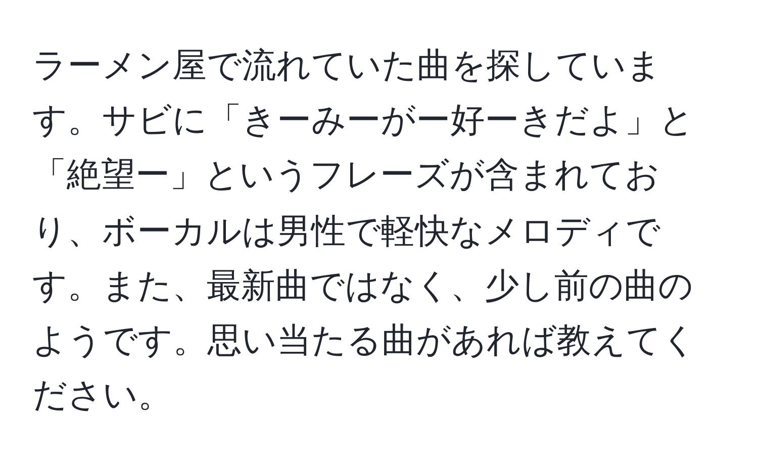 ラーメン屋で流れていた曲を探しています。サビに「きーみーがー好ーきだよ」と「絶望ー」というフレーズが含まれており、ボーカルは男性で軽快なメロディです。また、最新曲ではなく、少し前の曲のようです。思い当たる曲があれば教えてください。