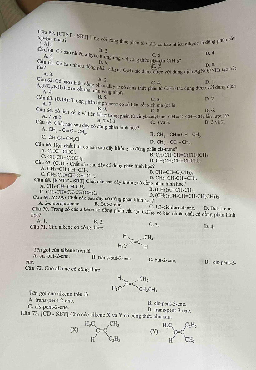 tạo của nhau?  Câu 59. [CTST - SBT] Ứng với công thức phân tử C₅H₈ có bao nhiêu alkyne là đồng phân cầu
A 3
B. 2
C. 5 D. 4
Câu 60. Có bao nhiêu alkyne tương ứng với công thức phân từ C₆H₁0?
A. 5.
B. 6.
D. 8.
Câu 61. Có bao nhiêu đồng phân alkyne C₅H₈ tác dụng được với dung dịch A gNO3/NH₃ tạo kết
tủa? C. 7.
A. 3.
B. 2.
C. 4. D. 1.
Câu 62. Có bao nhiêu đồng phân alkyne có công thức phân tử 1 C_6H đo tác dụng được với dung dịch
AgNO3/NH₃ tạo ra kết tủa màu vàng nhạt?
A. 4.
B. 5.
C. 3. D. 2.
Câu 63.(B.14) : Trong phân tử propene có số liên kết xich ma (sigma ) là
A. 7. B. 9.
C. 8. D. 6.
Câu 64. Số liên kết δ và liên kết π trong phân tử vinylacetylene: CHequiv C-CH=CH_2 lần lượt là?
A. 7 và 2. B. 7 và 3.
C. 3va3 D. 3 và 2.
Câu 65. Chất nào sau đây có đồng phân hình học?
A. CH_3-Cequiv C-CH_3.
C. CH_2Cl-CH_2Cl.
B. CH_3-CH=CH-CH_3.
D. CH_2=CCl-CH_3.
Câu 66. Hợp chất hữu cơ nào sau đây không có đồng phân cis-trans?
A. CHCl=CHCl.
C. CH_3CH=CHCH_3.
B. CH_3CH_2CH=C(CH_3)CH_3.
D. CH_3CH_2CH=CHCH_3.
Câu 67.(C.11) 0: Chất nào sau đây có đồng phân hình học?
A. CH_2=CH-CH=CH_2.
C. CH_3-CH=CH-CH=CH_2.
B. CH_3-CH=C(CH_3)_2.
D. CH_2=CH-CH_2-CH_3.
Câu 68.[KNTT-SBT] ] Chất nào sau đây không có đồng phân hình học?
A. CH_3-CH=CH-CH_3. B. (CH_3)_2C=CH-CH_3.
C. CH_3-CH=CH-CH(CH_3)_2.
D. (CH_3)_2CH-CH=CH-CH(CH_3)_2.
Câu 55 (C.10) 0: Chất nào sau đây có đồng phân hình học?
A. 2-chloropropene. B. But-2-ene. C. 1,2-dichloroethane. D. But-1-ene.
Câu 70. Trong số các alkene có đồng phân cấu tạo C₅H₁₀, có bao nhiêu chất có đồng phân hình
học? C. 3.
A. 1. B. 2.
Câu 71. Cho alkene có công thức: D. 4.
Tên gọi của alkene trên là
A. cis-but-2-ene B. trans-but-2-ene. C. but-2-ene. D. cis-pent-2-
ene.
Câu 72. Cho alkene có công thức:
Tn gọi của alkene trên là
A. trans-pent-2-ene. B. cis-pent-3-ene.
C. cis-pent-2-ene. D. trans-pent-3-ene.
Câu 73. [CD-SBT] Cho các alkene X và Y có công thức như sau:
(X) beginarrayr H_3C Hendarray C=C_c_2H_5 (Y) beginarrayr H_3C Hendarray C=C_CH_3^C_2H_5