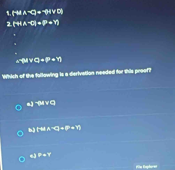 (-Mwedge^-C)+^-(Hvee D)
2. (neg Hwedge^-D)+(Pto Y)
(M vc)+(P+Y)
Which of the following is a derivation needed for this proof?
a.) -(Mvee C)
b.) (-M A-C)+()+(P+Y)
c.) Prightarrow Y
File Explorer