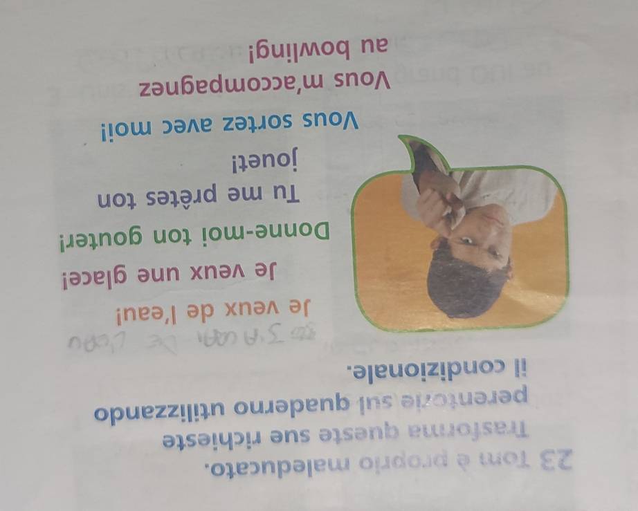 Tom è proprio maleducato. 
Trasforma queste sue richieste 
perentorie sul quaderno utilizzando 
il condizionale. 
Je veux de l'eau! 
Je veux une glace! 
Donne-moi ton gouter! 
Tu me prêtes ton 
jouet! 
Vous sortez avec moi! 
Vous m’accompagnez 
au bowling!