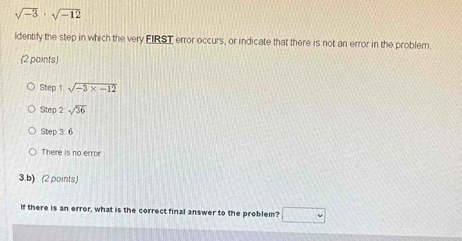 sqrt(-3)· sqrt(-12)
ldentify the step in which the very FIRST error occurs, or indicate that there is not an error in the problem.
(2 points)
Step 1 sqrt(-3* -12)
Step 2 sqrt(36)
Step 3: 6
There is no error
3.b) (2 points)
If there is an error, what is the correct final answer to the problem?