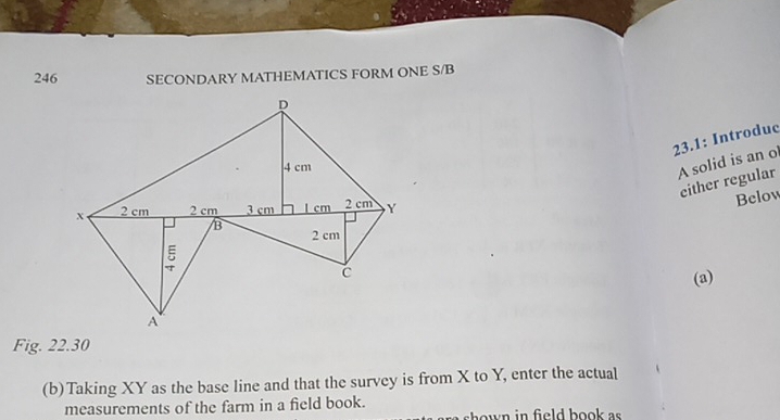 246 SECONDARY MATHEMATICS FORM ONE S/B 
23.1: Introduc 
A solid is an o 
either regular 
Below 
(a) 
Fig. 22.30 
(b)Taking XY as the base line and that the survey is from X to Y, enter the actual 
measurements of the farm in a field book. shown in field book as .