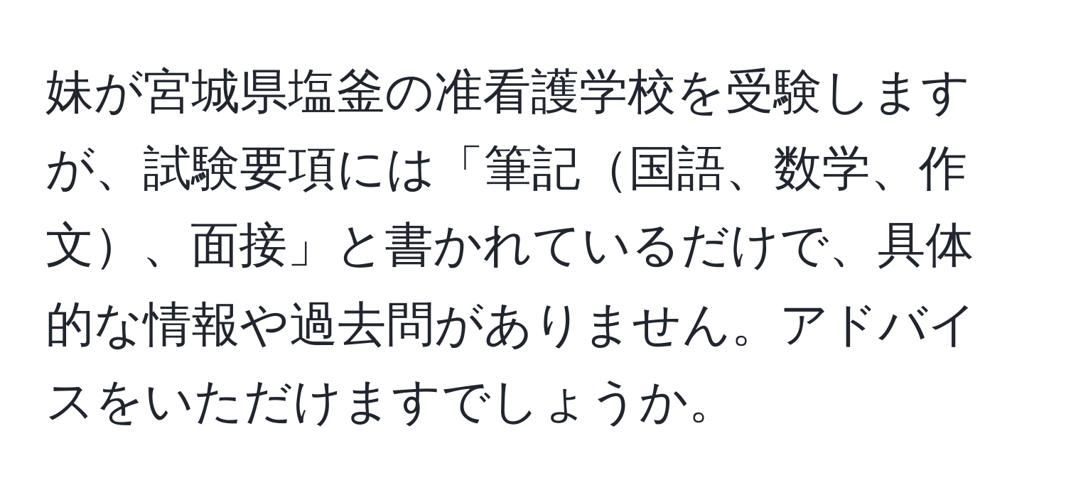 妹が宮城県塩釜の准看護学校を受験しますが、試験要項には「筆記国語、数学、作文、面接」と書かれているだけで、具体的な情報や過去問がありません。アドバイスをいただけますでしょうか。