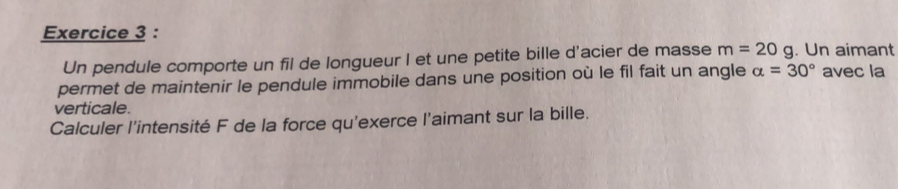 Un pendule comporte un fil de longueur I et une petite bille d'acier de masse m=20g. Un aimant 
permet de maintenir le pendule immobile dans une position où le fil fait un angle alpha =30° avec la 
verticale. 
Calculer l'intensité F de la force qu'exerce l'aimant sur la bille.