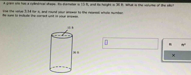 A grain silo has a cylindrical shape. Its diameter is 15 ft, and its height is 36 ft. What is the volume of the silo? 
Use the value 3.14 for π, and round your answer to the nearest whole number. 
Be sure to include the correct unit in your answer.
ft ft^2
×