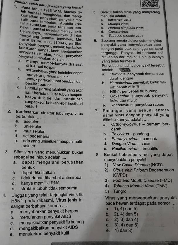 Pilihiah salah satu jawaban yang benar!
1. Pada tahun 1935 W.M. Stanley te- 5. Berikut bukan virus yang menyerang
lah berhasil mengisolasi dan meng- manusia adalah ....
kristalkan penyebab penyakit mo- a. Influenza virus
saik pada tembakau. Apabila kris- b. Mumps virus
tal disuntikkan pada tanaman tem- c. Herpes simpleks virus
bakau, partikel tersebut menjadi aktif. d. Coronavirus
Selanjutnya, memperbanyak dirl dan e. Tobacco mosaic virus
menyerang tanaman tembakau. Me-
6. Seorang remaja didiagnosis mengidap
nurut Brum, dkk. (1994), partikel
penyakit yang menyebabkan pera-
penyebab penyakit mosaik tembakau
dangan pada otak sehingga sel saraf
berukuran sangat kecil. Berdasarkan terganggu. Penyakit ini pertama kali
penjelasan di atas, ciri-ciri penyebab ditularkan dari makhluk hidup lainnya
penyakit tembakau adalah ....
yang telah terinfeksi.
a. mampu memperbanyak diri saat
di luar sel hospes
Penyebab terjadinya penyakit tersebut
adalah .... HOTS
b. sel tembakau yang terinfeksi dapat a. Flavivirus, penyebab demam ber-
menyerang tanaman lain
darah dengue
c.bentuk partikel dapat berubah dan
bersifat parasit
b. Herpetovirus, penyebab bintik me
rah nanah di kulit
d. bersifat parasit fakultatif yang aktif c. H5N1, penyebab flu burung
saat berada di luar tubuh hospes d. Coxsachie, penyebab penyakit
e. berbentuk sel dan berukuran kuku dan mulut
sangat kecil bahkan lebih kecil dari e. Rhabdovirus, penyebab rabies
bakteri
7. Pasangan yang sesuai antara
2. Berdasarkan struktur tubuhnya, virus nama virus dengan penyakit yang
berbentuk ....
a. aseluler ditimbulkannya adalah ....
b. uniseluler a. Orthomyxovirus — demam ber-
c. multiseluler darah
d. sel sederhana b. Poxyvirus - gondong
c. Paramyxovirus - campak
e. ada yang uniseluler maupun multi- d. Dengue Virus - cacar
seluler
e. Papillomavirus - hepatitis
3. Sifat virus yang menunjukkan bukan 8. Berikut beberapa virus yang dapat
sebagai sel hidup adalah .... menyebabkan penyakit.
a. dapat mengalami perubahan 1) New Castle Disease (NCD)
bentuk
b. dapat dikristalkan 2) Citrus Vein Phloem Degeneration
c. tidak dapat dihambat antimiroba (CVPD)
d. hanya memiliki RNA 3) Foot and Mouth Disease (FMD)
e. struktur tubuh tidak sempurna 5) Tungro 4) Tobacco Mosaic Virus (TMV)
4. Unggas yang telah terjangkit virus flu Virus yang menyebabkan penyakit
H5N1 perlu dibasmi. Virus jenis ini
sangat berbahaya karena .... pada hewan terdapat pada nomor ....
a. menyebarkan penyakit herpes a. 1), 4) dan 5)
b. 2), 4) dan 5)
b. menularkan penyakit AIDS c. 2), 3) dan 4)
c. mengakibatkan penyakit flu burung d. 3), 4) dan 5)
d. mengakibatkan penyakit AIDS e. 1) dan 3)
e. menularkan penyakit kutil