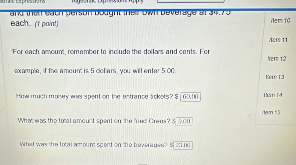 Épraic Expressions Algebraic Expressions Apply 
and then each person bought their own beverage at $4.75
each. (1 point) 
Item 10 
Item 11 
For each amount, remember to include the dollars and cents. For 
Item 12 
example, if the amount is 5 dollars, you will enter 5.00. 
Item 13 
How much money was spent on the entrance tickets? $ | 60.00 Item 14 
Item 15 
What was the total amount spent on the fried Oreos? $ 9,00
What was the total amount spent on the beverages? $ 23.00