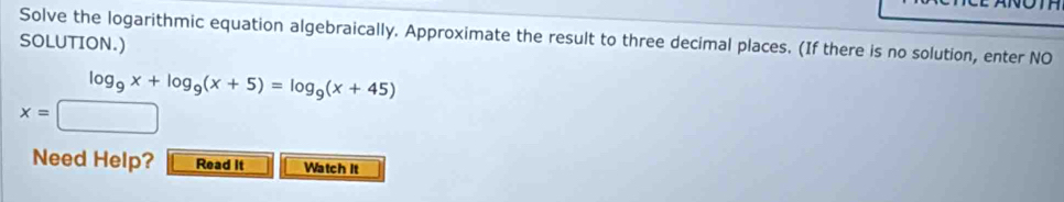 Solve the logarithmic equation algebraically. Approximate the result to three decimal places. (If there is no solution, enter NO 
SOLUTION.)
log _9x+log _9(x+5)=log _9(x+45)
x=□
Need Help? Read It Watch It