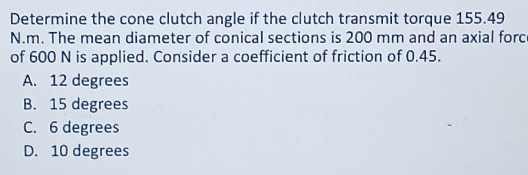 Determine the cone clutch angle if the clutch transmit torque 155.49
N.m. The mean diameter of conical sections is 200 mm and an axial forc
of 600 N is applied. Consider a coefficient of friction of 0.45.
A. 12 degrees
B. 15 degrees
C. 6 degrees
D. 10 degrees