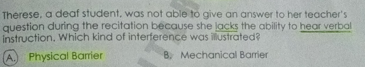 Therese, a deaf student, was not able to give an answer to her teacher's
question during the recitation because she lacks the ability to hear verbal
instruction. Which kind of interference was illustrated?
A.) Physical Barrier B. Mechanical Barrier