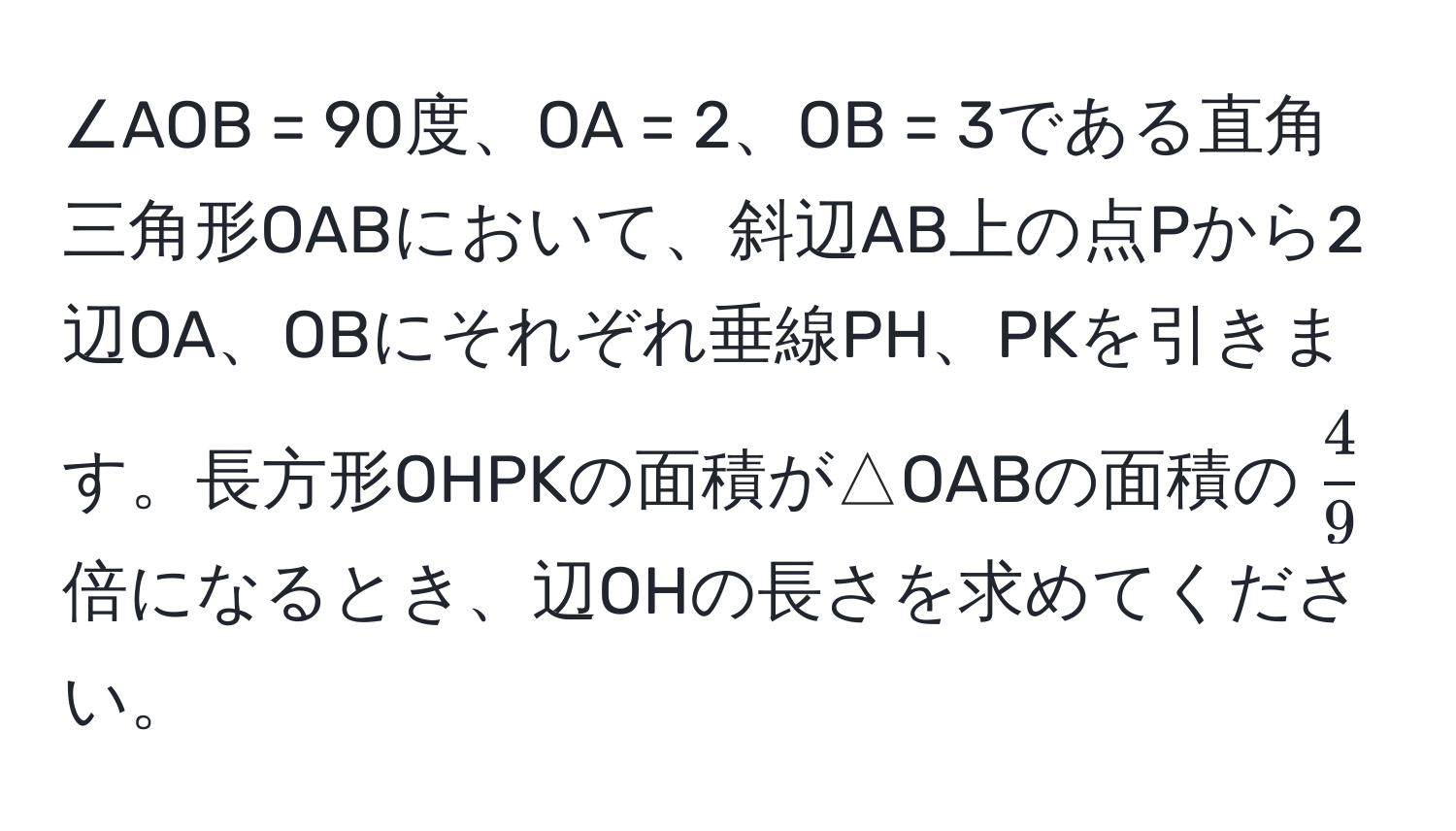 ∠AOB = 90度、OA = 2、OB = 3である直角三角形OABにおいて、斜辺AB上の点Pから2辺OA、OBにそれぞれ垂線PH、PKを引きます。長方形OHPKの面積が△OABの面積の$ 4/9 $倍になるとき、辺OHの長さを求めてください。