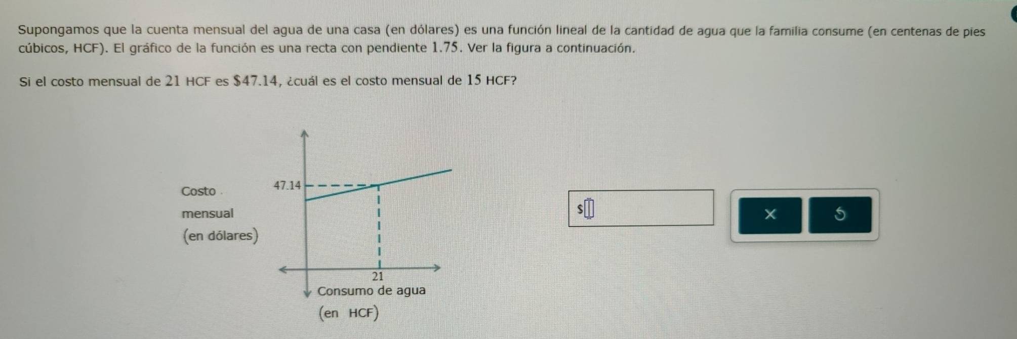 Supongamos que la cuenta mensual del agua de una casa (en dólares) es una función lineal de la cantidad de agua que la familia consume (en centenas de pies 
cúbicos, HCF). El gráfico de la función es una recta con pendiente 1.75. Ver la figura a continuación. 
Si el costo mensual de 21 HCF es $47.14, ¿cuál es el costo mensual de 15 HCF? 
Costo
47.14
s□
mensual 5
(en dólares)
21
Consumo de agua 
(en HCF)