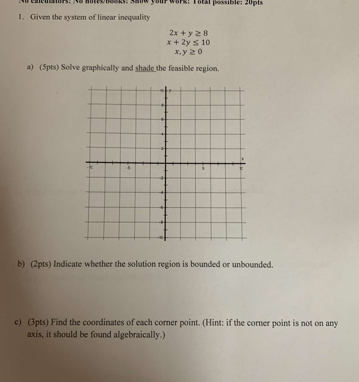 No calculators: No hotes/books: Show your work: Total possible: 20pts
1. Given the system of linear inequality
2x+y≥ 8
x+2y≤ 10
x,y≥ 0
a) (5pts) Solve graphically and shade the feasible region.
b) (2pts) Indicate whether the solution region is bounded or unbounded.
c) (3pts) Find the coordinates of each corner point. (Hint: if the corner point is not on any
axis, it should be found algebraically.)