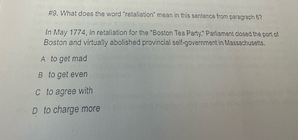 #9. What does the word “retaliation” mean in this sentence from paragraph 6?
In May 1774, in retaliation for the "Boston Tea Party," Parliament closed the port of
Boston and virtually abolished provincial self-government in Massachusetts.
A to get mad
B to get even
C to agree with
D to charge more