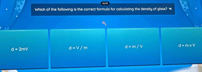 42/55
Which of the following is the correct formula for calculating the density of glass? “
d=m* V
d=2mV
d=V/m
d=m/V