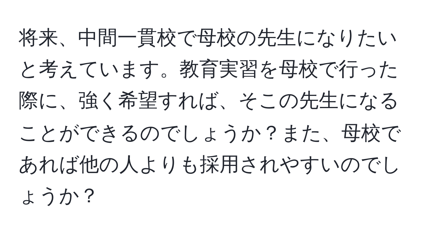 将来、中間一貫校で母校の先生になりたいと考えています。教育実習を母校で行った際に、強く希望すれば、そこの先生になることができるのでしょうか？また、母校であれば他の人よりも採用されやすいのでしょうか？