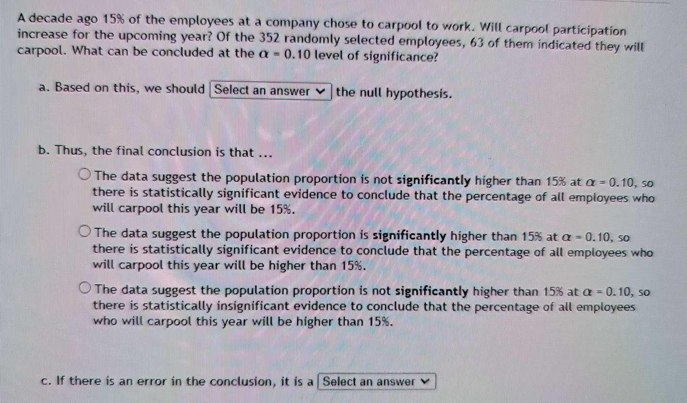 A decade ago 15% of the employees at a company chose to carpool to work. Will carpool participation
increase for the upcoming year? Of the 352 randomly selected employees, 63 of them indicated they will
carpool. What can be concluded at the alpha =0.10 level of significance?
a. Based on this, we should |Select an answer the null hypothesis.
b. Thus, the final conclusion is that ...
The data suggest the population proportion is not significantly higher than 15% at alpha =0.10,so
there is statistically significant evidence to conclude that the percentage of all employees who
will carpool this year will be 15%.
The data suggest the population proportion is significantly higher than 15% at alpha =0.10, so
there is statistically significant evidence to conclude that the percentage of all employees who
will carpool this year will be higher than 15%.
The data suggest the population proportion is not significantly higher than 15% at alpha =0.10 , sO
there is statistically insignificant evidence to conclude that the percentage of all employees
who will carpool this year will be higher than 15%.
c. If there is an error in the conclusion, it is a Select an answer