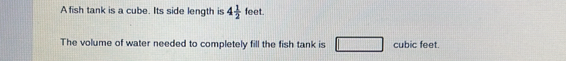 A fish tank is a cube. Its side length is 4 1/2  feet. 
The volume of water needed to completely fill the fish tank is cubic feet.