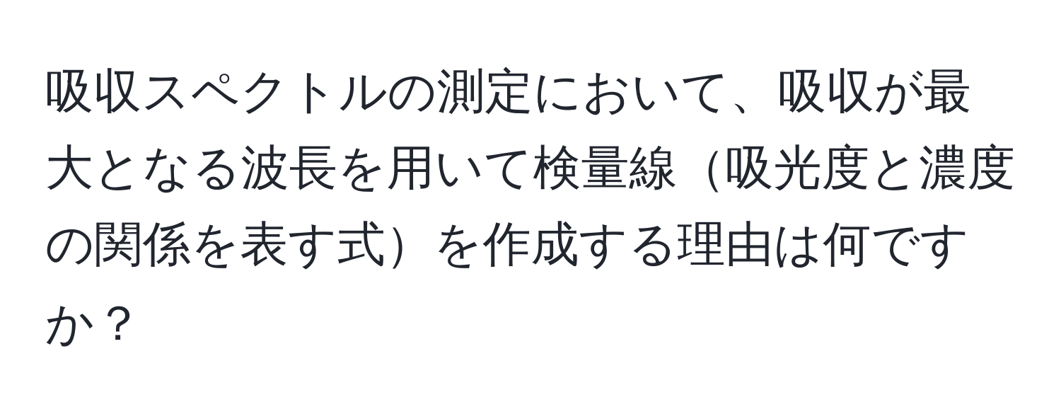 吸収スペクトルの測定において、吸収が最大となる波長を用いて検量線吸光度と濃度の関係を表す式を作成する理由は何ですか？