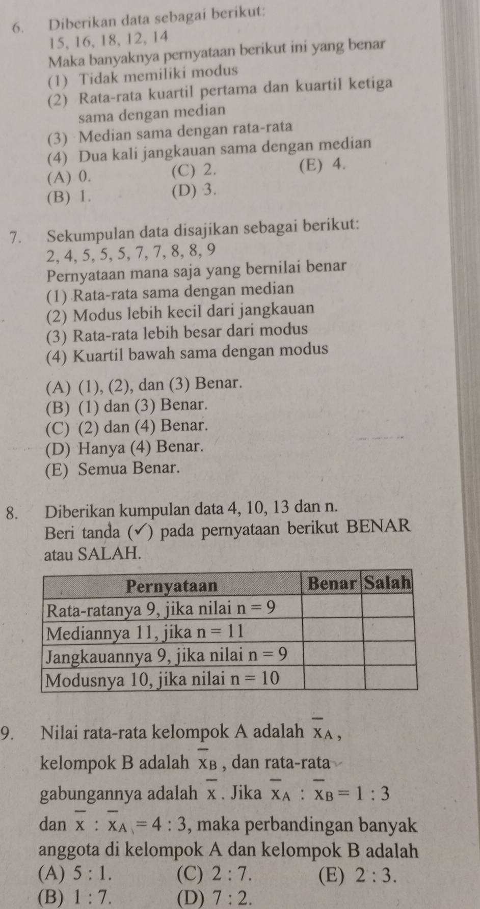 Diberikan data sebagai berikut:
15, 16, 18, 12, 14
Maka banyaknya pernyataan berikut ini yang benar
(1) Tidak memiliki modus
(2) Rata-rata kuartil pertama dan kuartil ketiga
sama dengan median
(3) Median sama dengan rata-rata
(4) Dua kali jangkauan sama dengan median
(A) 0. (C) 2. (E) 4.
(B) 1. (D) 3.
7. Sekumpulan data disajikan sebagai berikut:
2, 4, 5, 5, 5, 7, 7, 8, 8, 9
Pernyataan mana saja yang bernilai benar
(1) Rata-rata sama dengan median
(2) Modus lebih kecil dari jangkauan
(3) Rata-rata lebih besar dari modus
(4) Kuartil bawah sama dengan modus
(A) (1), (2), dan (3) Benar.
(B) (1) dan (3) Benar.
(C) (2) dan (4) Benar.
(D) Hanya (4) Benar.
(E) Semua Benar.
8. Diberikan kumpulan data 4, 10, 13 dan n.
Beri tanda (✔) pada pernyataan berikut BENAR
atau SALAH.
9. Nilai rata-rata kelompok A adalah overline X_A,
kelompok B adalah overline X_B , dan rata-rata
gabungannya adalah overline x. Jika overline x_A:overline x_B=1:3
dan overline x:overline x_A=4:3 , maka perbandingan banyak
anggota di kelompok A dan kelompok B adalah
(A) 5:1. (C) 2:7. (E) 2:3.
(B) 1:7. (D) 7:2.