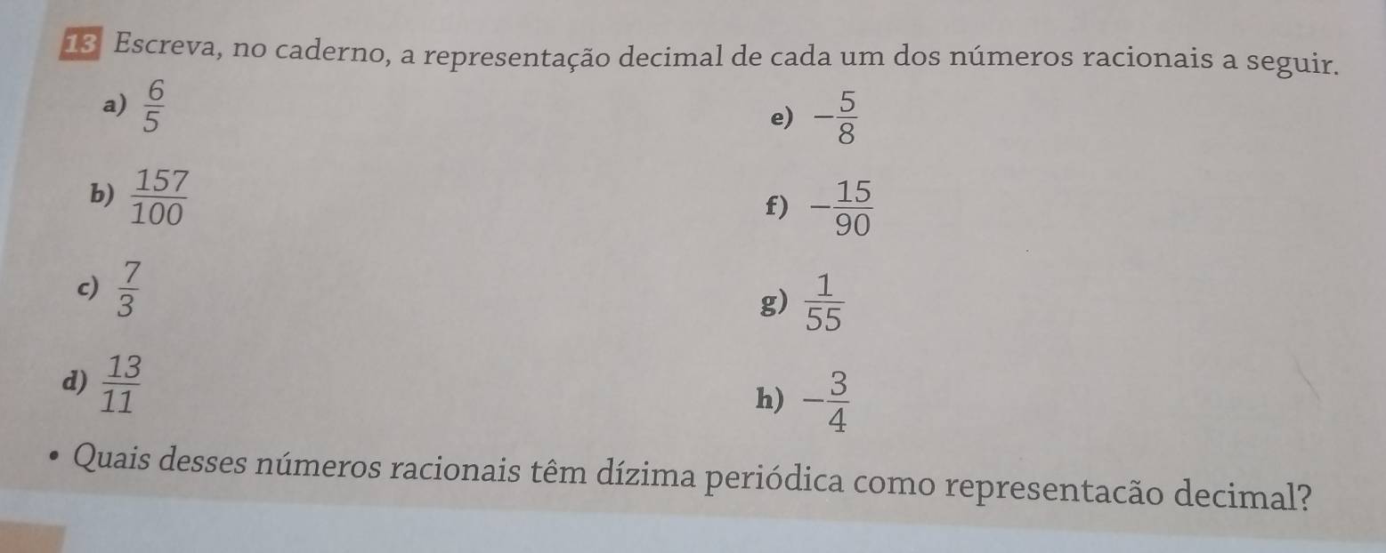 Escreva, no caderno, a representação decimal de cada um dos números racionais a seguir. 
a)  6/5 
e) - 5/8 
b)  157/100 
f) - 15/90 
c)  7/3 
g)  1/55 
d)  13/11 
h) - 3/4 
Quais desses números racionais têm dízima periódica como representacão decimal?