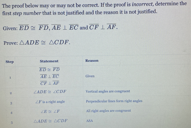 The proof below may or may not be correct. If the proof is incorrect, determine the
first step number that is not justified and the reason it is not justified.
Given: overline ED≌ overline FD,overline AE⊥ overline EC and overline CF⊥ overline AF.
Prove: △ ADE≌ △ CDF.