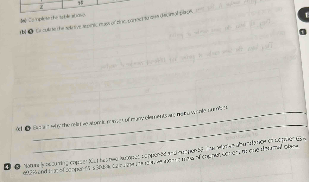 30 
(a) Complete the table above. 
(b) 9 Calculate the relative atomic mass of zinc, correct to one decimal place. 
F 
1 
_ 
(c) ❺ Explain why the relative atomic masses of many elements are not a whole number. 
4 ⑤ Naturally occurring copper (Cu) has two isotopes, copper- 63 and copper- 65. The relative abundance of copper- 63 is
69.2% and that of copper- 65 is 30.8%. Calculate the relative atomic mass of copper, correct to one decimal place.