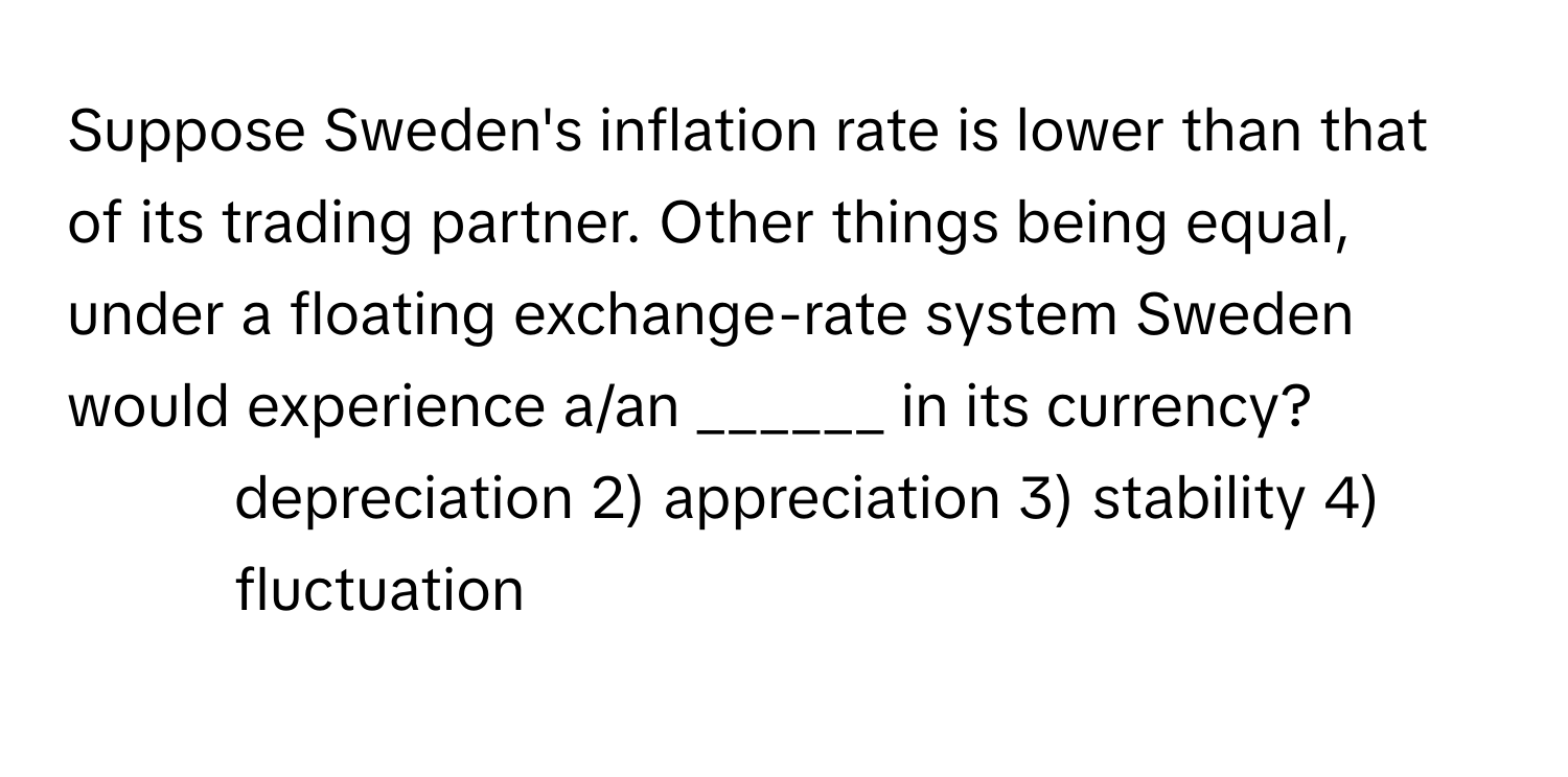 Suppose Sweden's inflation rate is lower than that of its trading partner. Other things being equal, under a floating exchange-rate system Sweden would experience a/an ______ in its currency?

1) depreciation 2) appreciation 3) stability 4) fluctuation