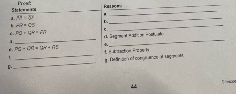 Proof: 
_ 
Statements Reasons 
_ 
_ 
a. 
a. overline PR≌ overline QS
_ 
b. 
b. PR=QS
c. PQ+QR=PR C. 
d. _d. Segment Addition Postulate 
e. PQ+QR=QR+RS
e. 
f. Subtraction Property 
f. 
_ 
_ 
g. Definition of congruence of segments 
g. 
Glencoe 
44