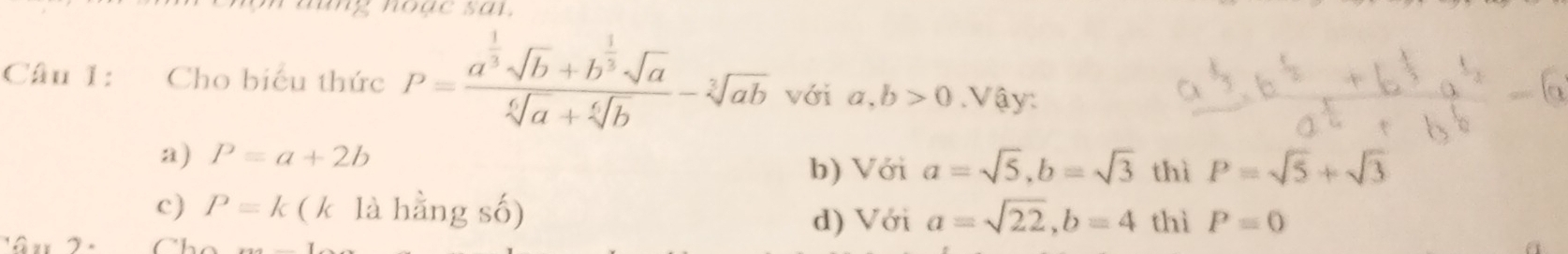 Cho biểu thức P=frac a^(frac 1)3sqrt(b)+b^(frac 1)3sqrt(a)sqrt[6](a)+sqrt[6](b)-sqrt[2](ab) với a, b>0. Vậy:
a) P=a+2b
b) Với a=sqrt(5), b=sqrt(3) thì P=sqrt(5)+sqrt(3)
c) P=k (k là hằng số) a=sqrt(22), b=4 thì P=0
d) Với