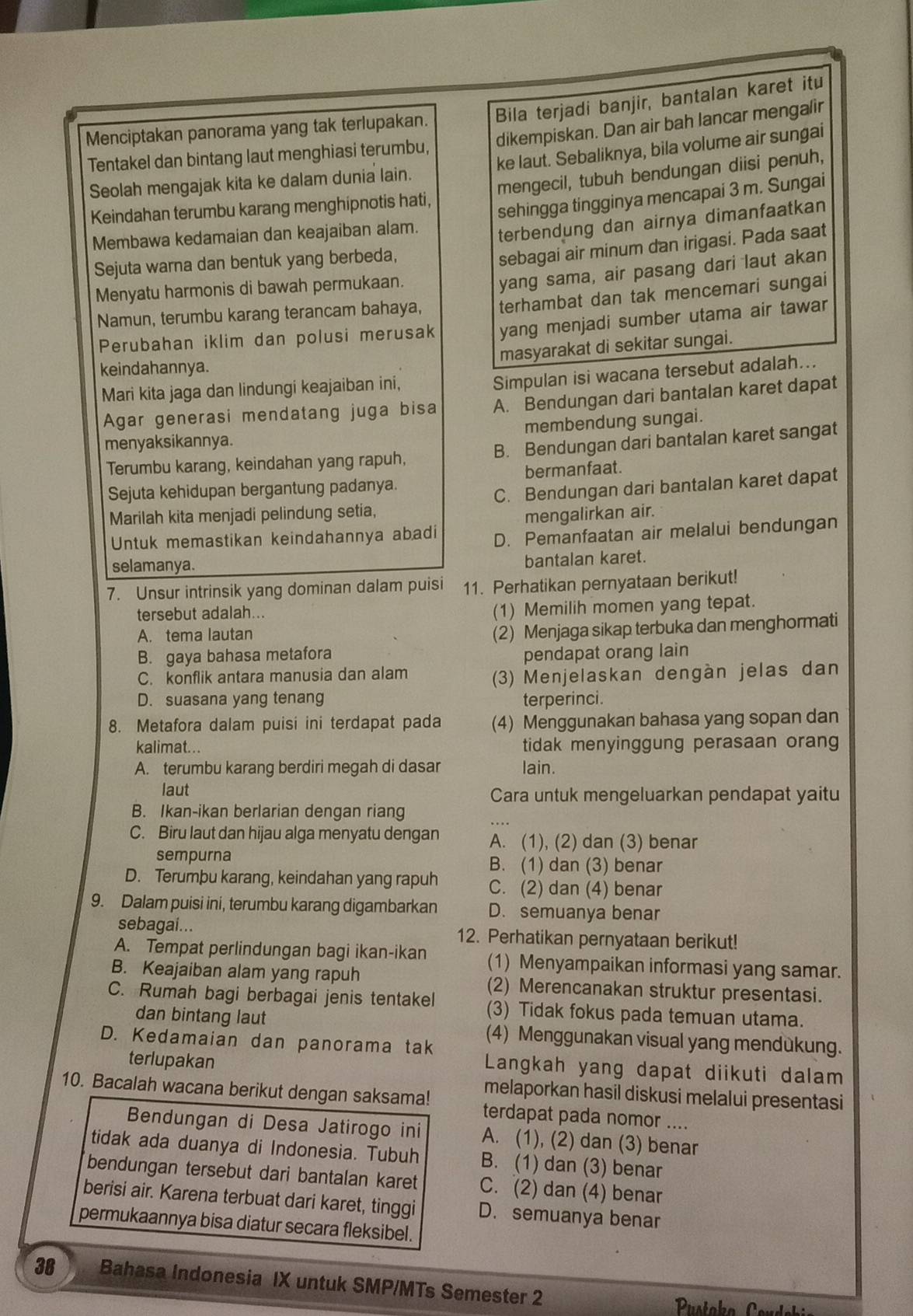 Menciptakan panorama yang tak terlupakan. Bila terjadi banjir, bantalan karet itu
Tentakel dan bintang laut menghiasi terumbu, dikempiskan. Dan air bah lancar mengalir
Seolah mengajak kita ke dalam dunia lain. ke laut. Sebaliknya, bila volume air sungai
Keindahan terumbu karang menghipnotis hati, mengecil, tubuh bendungan diisi penuh,
sehingga tingginya mencapai 3 m. Sungai
Membawa kedamaian dan keajaiban alam. terbendung dan airnya dimanfaatkan
Sejuta warna dan bentuk yang berbeda,
sebagai air minum dan irigasi. Pada saat
Menyatu harmonis di bawah permukaan.
Namun, terumbu karang terancam bahaya, yang sama, air pasang dari laut akan
terhambat dan tak mencemari sungai
Perubahan iklim dan polusi merusak yang menjadi sumber utama air tawar
masyarakat di sekitar sungai.
keindahannya.
Mari kita jaga dan lindungi keajaiban ini,
Simpulan isi wacana tersebut adalah...
Agar generasi mendatang juga bisa A. Bendungan dari bantalan karet dapat
menyaksikannya. membendung sungai.
Terumbu karang, keindahan yang rapuh, B. Bendungan dari bantalan karet sangat
Sejuta kehidupan bergantung padanya. bermanfaat.
C. Bendungan dari bantalan karet dapat
Marilah kita menjadi pelindung setia,
mengalirkan air.
Untuk memastikan keindahannya abadi D. Pemanfaatan air melalui bendungan
selamanya.
bantalan karet.
7. Unsur intrinsik yang dominan dalam puisi 11. Perhatikan pernyataan berikut!
tersebut adalah...
(1) Memilih momen yang tepat.
A. tema lautan
(2) Menjaga sikap terbuka dan menghormati
B. gaya bahasa metafora pendapat orang lain
C. konflik antara manusia dan alam
(3) Menjelaskan dengàn jelas dan
D. suasana yang tenang terperinci.
8. Metafora dalam puisi ini terdapat pada (4) Menggunakan bahasa yang sopan dan
kalimat... tidak menyinggung perasaan orang
A. terumbu karang berdiri megah di dasar lain.
laut Cara untuk mengeluarkan pendapat yaitu
B. Ikan-ikan berlarian dengan riang
C. Biru laut dan hijau alga menyatu dengan A. (1), (2) dan (3) benar
sempurna B. (1) dan (3) benar
D. Terumþu karang, keindahan yang rapuh C. (2) dan (4) benar
9. Dalam puisi ini, terumbu karang digambarkan D. semuanya benar
sebagai... 12. Perhatikan pernyataan berikut!
A. Tempat perlindungan bagi ikan-ikan (1) Menyampaikan informasi yang samar.
B. Keajaiban alam yang rapuh (2) Merencanakan struktur presentasi.
C. Rumah bagi berbagai jenis tentakel (3) Tidak fokus pada temuan utama.
dan bintang laut (4) Menggunakan visual yang mendukung.
D. Kedamaian dan panorama tak Langkah yang dapat diikuti dalam
terlupakan
melaporkan hasil diskusi melalui presentasi
10. Bacalah wacana berikut dengan saksama! terdapat pada nomor ....
Bendungan di Desa Jatirogo ini A. (1), (2) dan (3) benar
tidak ada duanya di Indonesia. Tubuh B. (1) dan (3) benar
bendungan tersebut dari bantalan karet C. (2) dan (4) benar
berisi air. Karena terbuat dari karet, tinggi D. semuanya benar
permukaannya bisa diatur secara fleksibel.
38 Bahasa Indonesia IX untuk SMP/MTs Semester 2