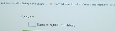 Big Ideas Math (2019) - 5th grade Convert metric units of mass and capacity 8XX 
Convert:
liters =4,000 milliliters