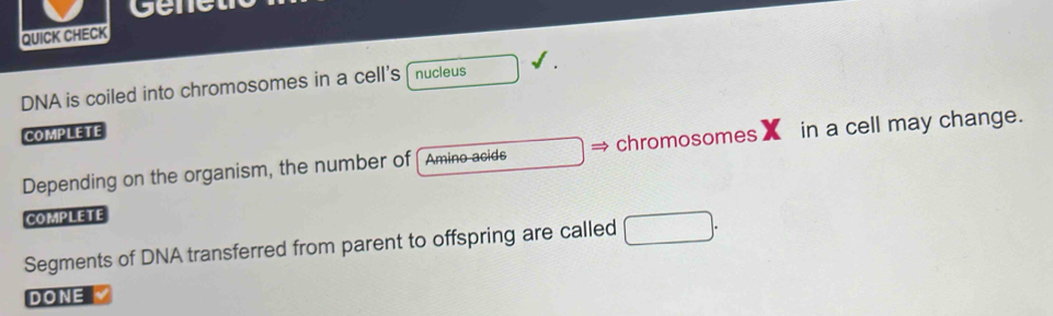 gene 
QUICK CHECK 
DNA is coiled into chromosomes in a cell's nucleus 
COMPLETE 
Depending on the organism, the number of Amino acids chromosomes in a cell may change. 
COMPLETE 
Segments of DNA transferred from parent to offspring are called 
DONE