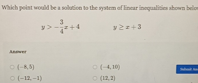 Which point would be a solution to the system of linear inequalities shown belot
y>- 3/4 x+4
y≥ x+3
Answer
(-8,5)
(-4,10)
Sahmi Am
(-12,-1)
(12,2)