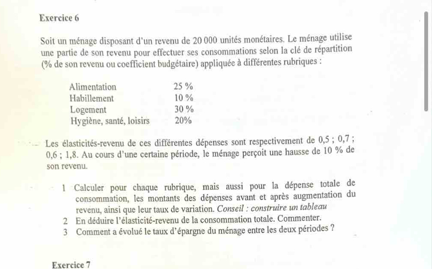 Soit un ménage disposant d'un revenu de 20 000 unités monétaires. Le ménage utilise 
une partie de son revenu pour effectuer ses consommations selon la clé de répartition 
(% de son revenu ou coefficient budgétaire) appliquée à différentes rubriques : 
Alimentation 25 %
Habillement 10 %
Logement 30 %
Hygiène, santé, loisirs 20%
Les élasticités-revenu de ces différentes dépenses sont respectivement de 0,5; 0,7;
0,6; 1, 8. Au cours d'une certaine période, le ménage perçoit une hausse de 10 % de 
son revenu. 
1 Calculer pour chaque rubrique, mais aussi pour la dépense totale de 
consommation, les montants des dépenses avant et après augmentation du 
revenu, ainsi que leur taux de variation. Conseil : construire un tableau 
2 En déduire l'élasticité-revenu de la consommation totale. Commenter. 
3 Comment a évolué le taux d'épargne du ménage entre les deux périodes ? 
Exercice 7