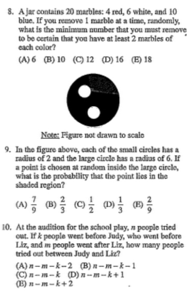 A jar contains 20 marbles: 4 red, 6 white, and 10
blue. If you remove 1 marble at a time, randomly,
what is the minimum number that you must remove
to be certain that you have at least 2 marbles of
each color?
(A) 6 (B) 10 (C) 12 (D) 16 (E) 18
Note: Figure not drawn to scale
9. In the figure above, each of the small circles has a
radius of 2 and the large circle has a radius of 6. If
a point is chosen at random inside the large circle,
what is the probability that the point lies in the
shaded region?
(A)  7/9  (B)  2/3  (C)  1/2  (D)  1/3  (E)  2/9 
10. At the audition for the school play, n people tried
out. If k people went before Judy, who went before
Liz, and people went after Liz, how many people
tried out between Judy and Liz?
(A) n-m-k-2 (B) n-m-k-1
(C) n-m-k (D) n-m-k+1
(E) n-m-k+2