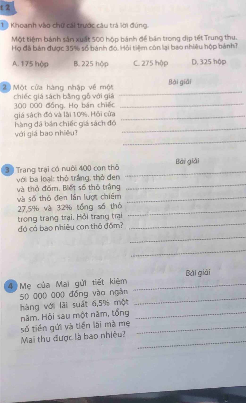 2
1 ) Khoanh vào chữ cái trước câu trả lời đúng.
Một tiệm bánh sản xuất 500 hộp bánh để bán trong dịp tết Trung thu.
Họ đã bán được 35% số bánh đó. Hỏi tiệm còn lại bao nhiêu hộp bánh?
A. 175 hộp B. 225 hộp C. 275 hộp D. 325 hộp
Bài giải
_
2 Một cửa hàng nhập về một
chiếc giá sách bằng gỗ với giá
300 000 đồng. Họ bán chiếc_
giá sách đó và lãi 10%. Hỏi cửa_
_
hàng đã bán chiếc giá sách đó
_
với giá bao nhiêu?
Bài giải
3 ) Trang trại có nuôi 400 con thỏ_
_
với ba loại: thỏ trắng, thỏ đen
và thỏ đốm. Biết số thỏ trắng
và số thỏ đen lần lượt chiếm_
27,5% và 32% tổng số thỏ_
trong trang trại. Hỏi trang trại
đó có bao nhiêu con thỏ đốm?
_
_
_
Bài giải
4 Mẹ của Mai gửi tiết kiệm_
50 000 000 đồng vào ngân
hàng với lãi suất 6,5% một
_
năm. Hỏi sau một năm, tổng_
số tiền gửi và tiền lãi mà mẹ_
_
Mai thu được là bao nhiêu?