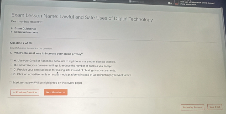 into a sower oudes. Your Mac will sleep soon unless plugged
Exam Lesson Name: Lawful and Safe Uses of Digital Technology
Exam number: 703389RR
Exam Guidelines
Exam Instructions
Question 7 of 20 :
Select the best answer for the question.
7. What's the best way to increase your online privacy?
A. Use your Gmail or Facebook accounts to log into as many other sites as possible.
B. Customize your browser settings to reduce the number of cookies you accept.
C. Provide your email address for mailing lists instead of clicking on advertisements.
D. Click on advertisements on social media platforms instead of Googling things you want to buy.
Mark for review (Will be highlighted on the review page)
< Previous Question Next Question >>
Reviow My Answers Sove & Eill