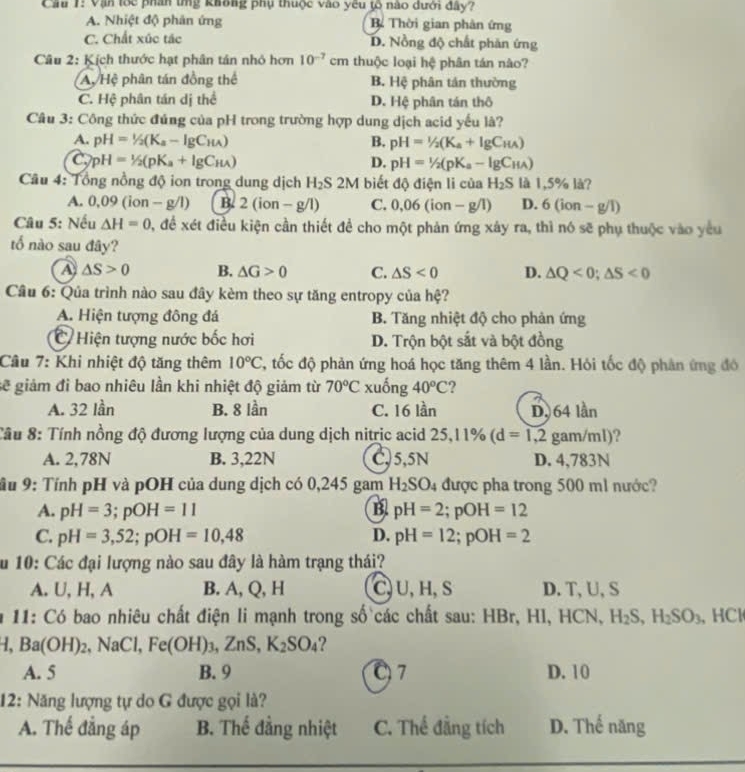 Cầu 1: Vận lốc phần tng không phụ thuộc vào yêu tõ nào dưới đây?
A. Nhiệt độ phản ứng Bể Thời gian phản ứng
C. Chất xúc tác D. Nồng độ chất phản ứng
Câu 2: Kịch thước hạt phân tản nhỏ hơn 10^(-7) cm thuộc loại hệ phân tán nào?
Ay Hệ phân tán đồng thể B. Hệ phân tán thường
C. Hệ phân tán dị thể D. Hệ phân tán thô
Câu 3: Công thức đúng của pH trong trường hợp dung dịch acid yếu là?
A. pH=1/2(K_a-lg C_HA) B. pH=1/2(K_a+lg C_HA)
C pH=1/2(pK_a+lg C_H)
D. pH=1/2(pK_a-lg C_HA)
Câu 4: Tổng nồng độ ion trong dung dịch H_2S2M biết độ điện li của H_2S là 1,5% là?
A. 0.09(ion-g/l) B. 2(ion-g/l) C. 0,06(ion-g/1) D. 6(ion-g/I)
Câu 5: Nếu △ H=0 0, để xét điều kiện cần thiết để cho một phản ứng xảy ra, thì nó sẽ phụ thuộc vào yêu
tổ nào sau đây?
A △ S>0 B. △ G>0 C. △ S<0</tex> D. △ Q<0;△ S<0</tex>
Câu 6: Qủa trình nào sau đây kèm theo sự tăng entropy của hệ?
A. Hiện tượng đông đá B. Tăng nhiệt độ cho phản ứng
Hiện tượng nước bốc hơi D. Trộn bột sắt và bột đồng
Câu 7: Khi nhiệt độ tăng thêm 10°C C, tốc độ phản ứng hoá học tăng thêm 4 lần. Hỏi tốc độ phân ứng đó
sẽ giảm đỉ bao nhiêu lần khi nhiệt độ giảm từ 70°C xuống 40°C ?
A. 32 lần B. 8 lần C. 16 lần D, 64 lần
:ầu 8: Tính nồng độ đương lượng của dung dịch nitrịc acid 25,11% (d=1,2 gam/ml)?
A. 2,78N B. 3,22N C,5,5N D. 4,783N
ầu 9: Tính pH và pOH của dung dịch có 0,245 gam H_2SO_4 được pha trong 500 ml nước?
A. pH=3;pOH=11 B pH=2;pOH=12
C. pH=3,52;pOH=10,48 D. pH=12;pOH=2
Su 10: Các đại lượng nào sau đây là hàm trạng thái?
A. U, H, A B. A, Q, H C, U, H, S D. T, U, S
* 11: Có bao nhiêu chất điện li mạnh trong số các chất sau: HBr, HI, HCN, H_2S,H_2SO_3 、 HCl
H,Ba(OH)_2,NaCl,Fe(OH)_3,ZnS,K_2SO_4 ?
A. 5 B. 9 07 D. 10
12: Năng lượng tự do G được gọi là?
A. Thế đẳng áp B. Thế đẳng nhiệt C. Thể đẳng tích D. Thế năng