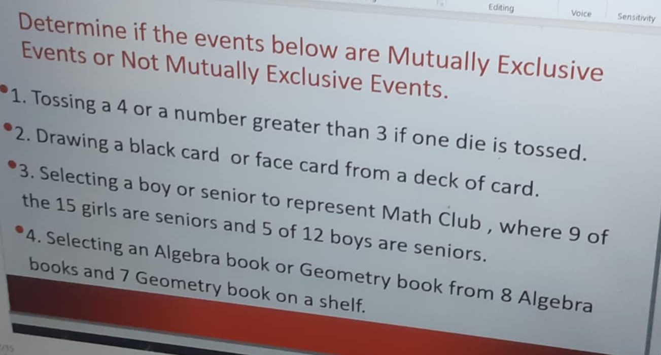 Editing Voice Sensitivity 
Determine if the events below are Mutually Exclusive 
Events or Not Mutually Exclusive Events. 
1. Tossing a 4 or a number greater than 3 if one die is tossed. 
2. Drawing a black card or face card from a deck of card. 
3. Selecting a boy or senior to represent Math Club , where 9 of 
the 15 girls are seniors and 5 of 12 boys are seniors. 
4. Selecting an Algebra book or Geometry book from 8 Algebra 
books and 7 Geometry book on a shelf.
15