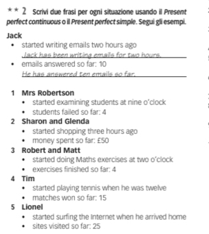 Scrivi due frasi per ogni situazione usando il Present 
perfect continuous o il Present perfect simple. Segui gli esempi. 
Jack 
started writing emails two hours ago 
Jack has been writing emails for two hours. 
emails answered so far: 10
He has answered ten emails so far. 
1 Mrs Robertson 
started examining students at nine o’clock 
students failed so far: 4
2 Sharon and Glenda 
started shopping three hours ago 
money spent so far: £50
3 Robert and Matt 
started doing Maths exercises at two o’clock 
exercises finished so far: 4 
4 Tim 
started playing tennis when he was twelve 
matches won so far: 15
5 Lionel 
started surfing the Internet when he arrived home 
sites visited so far: 25