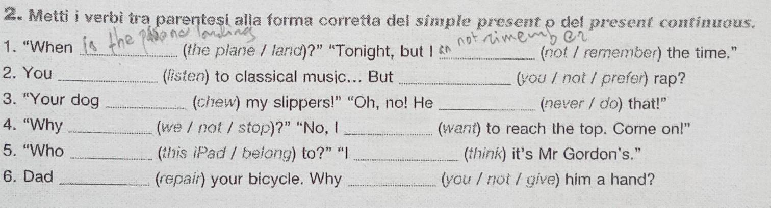 Metti i verbi tra parentesi alla forma corretta del símple present o del present continuous. 
1. “When _(the plane / land)?” “Tonight, but I _(not / remember) the time." 
2. You _(listen) to classical music... But _(you / not / prefer) rap? 
3. “Your dog _(chew) my slippers!” “Oh, no! He _(never / do) that!" 
4. “Why _(we / not / stop)?” “No, I _(want) to reach the top. Come on!" 
5. “Who _(this iPad / belong) to?” “I _(think) it's Mr Gordon's.” 
6. Dad _(repair) your bicycle. Why _(you / not / give) him a hand?