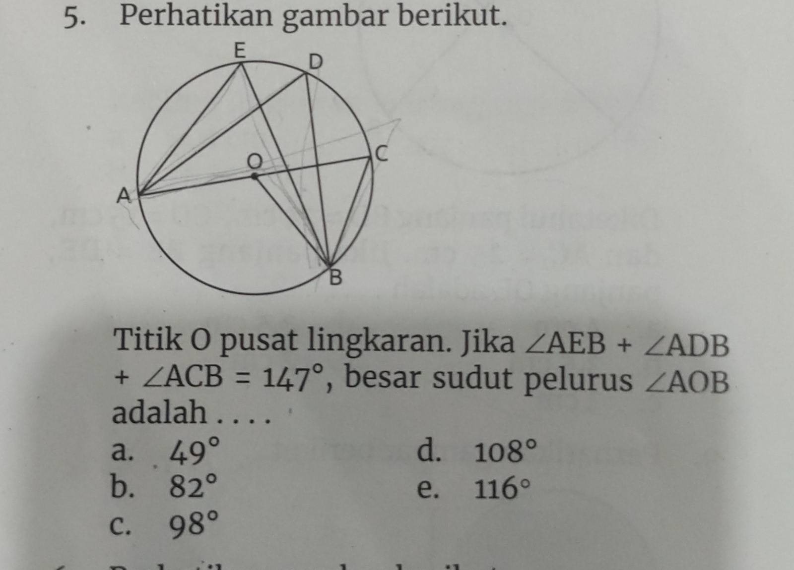 Perhatikan gambar berikut.
Titik O pusat lingkaran. Jika ∠ AEB+∠ ADB
+∠ ACB=147° , besar sudut pelurus ∠ AOB
adalah . . . .
a. 49° d. 108°
b. 82° e. 116°
C. 98°