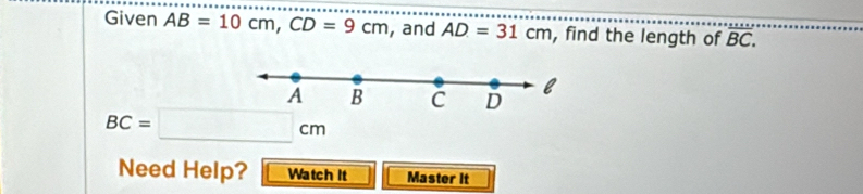 Given AB=10cm, CD=9cm , and AD=31cm , find the length of overline BC. 
A B C D l
BC=□ cm
Need Help? Watch It Master It