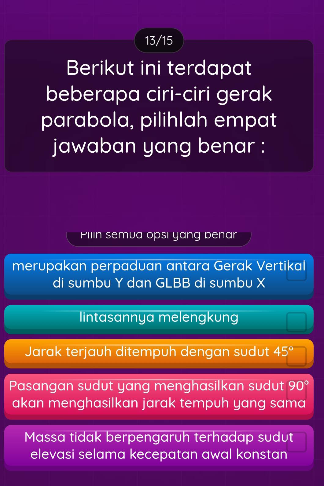 13/15
Berikut ini terdapat
beberapa ciri-ciri gerak
parabola, pilihlah empat
jawaban yang benar :
Pilin semua opsı yang penar
merupakan perpaduan antara Gerak Vertikal
di sumbu Y dan GLBB di sumbu X
lintasannya melengkung
Jarak terjauh ditempuh dengan sudut 45°
Pasangan sudut yang menghasilkan sudut 90°
akan menghasilkan jarak tempuh yang sama
Massa tidak berpengaruh terhadap sudut
elevasi selama kecepatan awal konstan